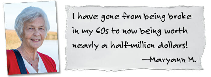 I have gone from being broke in my 60s to now being worth nearly a half-illion dollars! —Maryann M,