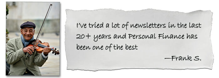 I’ve tried a lot of newsletters in the last 20+ years and Personal Finance has been one of the best —Frank S.