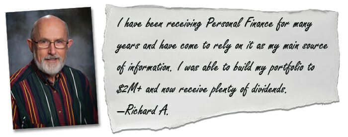 I have been receiving Personal Finance for many years and have come to rely on it as my main source of information. I was able to build my portfolio to $2M+ and now receive plenty of dividends. —Richard A.