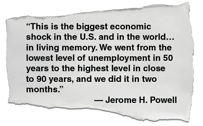 This is the biggest economic shock in the U.S. and in the world… in living memory. We went from the lowest level of unemployment in 50 years to the highest level in close to 90 years, and we did it in two months. — Jerome H. Powell