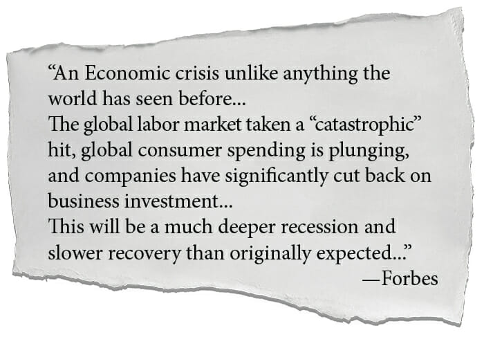 An Economic crisis unlike anything the world has seen before... The global labor market taken a catastrophic hit, global consumer spending is plunging, and companies have significantly cut back on business investment... This will be a much deeper recession and slower recovery than originally expected... —Forbes