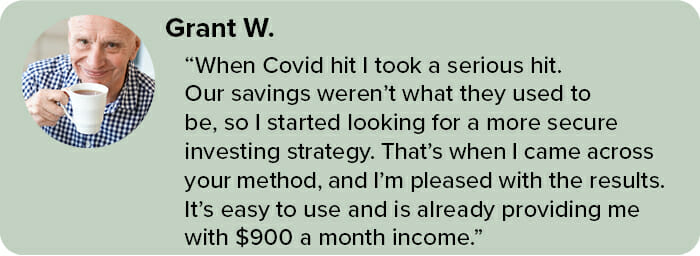 When Covid hit I took a serious hit. Our savings weren’t what they used to be, so I started looking for a more secure investing strategy. That’s when I came across your method, and I’m pleased with the results. It’s easy to use and is already providing me with $900 a month income.